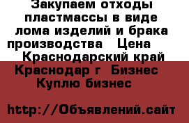 Закупаем отходы пластмассы в виде лома изделий и брака производства › Цена ­ 10 - Краснодарский край, Краснодар г. Бизнес » Куплю бизнес   